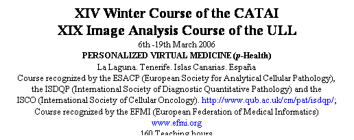 Cuadro de texto: XIV Winter Course of the CATAI
XIX Image Analysis Course of the ULL
6th -19th March 2006
PERSONALIZED VIRTUAL MEDICINE (p-Health)
La Laguna. Tenerife. Islas Canarias. España
Course recognized by the ESACP (European Society for Analytical Cellular Pathology),
the ISDQP (International Society of Diagnostic Quantitative Pathology) and the
ISCO (International Society of Cellular Oncology). http://www.qub.ac.uk/cm/pat/isdqp/;
Course recognized by the EFMI (European Federation of Medical Informatics)
www.efmi.org
160 Teaching hours