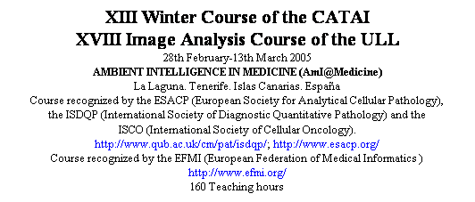 Cuadro de texto: XIII Winter Course of the CATAI
XVIII Image Analysis Course of the ULL
28th February-13th March 2005
AMBIENT INTELLIGENCE IN MEDICINE (AmI@Medicine)
La Laguna. Tenerife. Islas Canarias. Espa�a
Course recognized by the ESACP (European Society for Analytical Cellular Pathology), 
the ISDQP (International Society of Diagnostic Quantitative Pathology) and the 
ISCO (International Society of Cellular Oncology). 
http://www.qub.ac.uk/cm/pat/isdqp/; http://www.esacp.org/
Course recognized by the EFMI (European Federation of Medical Informatics )
http://www.efmi.org/
160 Teaching hours
